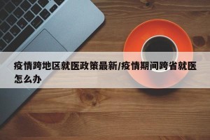 疫情跨地区就医政策最新/疫情期间跨省就医怎么办