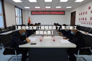 【黑河地区嫩江疫情怎样了,黑河嫩江新闻头条】